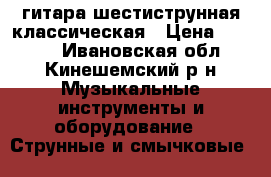 гитара шестиструнная классическая › Цена ­ 1 500 - Ивановская обл., Кинешемский р-н Музыкальные инструменты и оборудование » Струнные и смычковые   